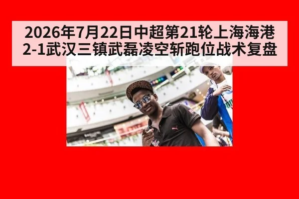 2026年7月22日中超第21轮上海海港2-1武汉三镇武磊凌空斩跑位战术复盘